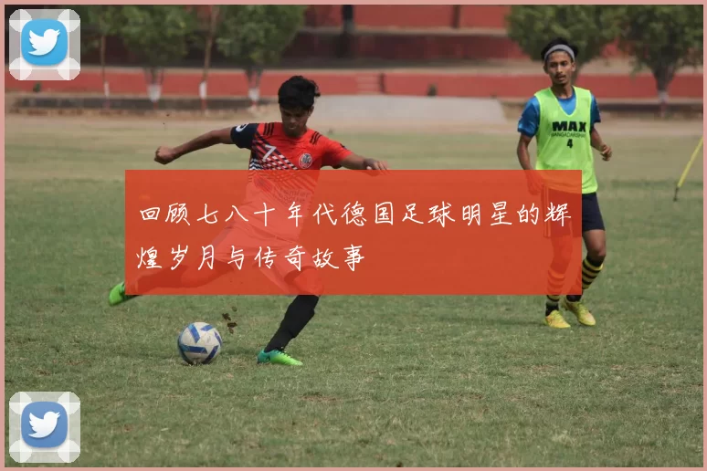 回顾七八十年代德国足球明星的辉煌岁月与传奇故事