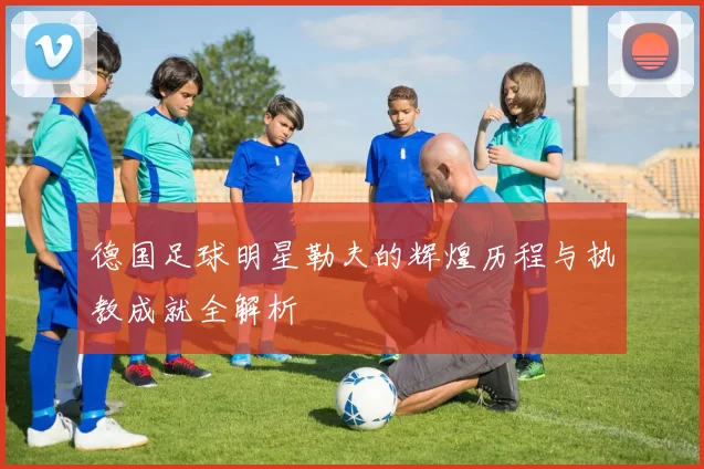 德国足球明星勒夫的辉煌历程与执教成就全解析