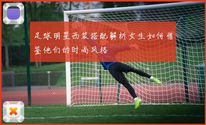 足球明星西装搭配解析女生如何借鉴他们的时尚风格