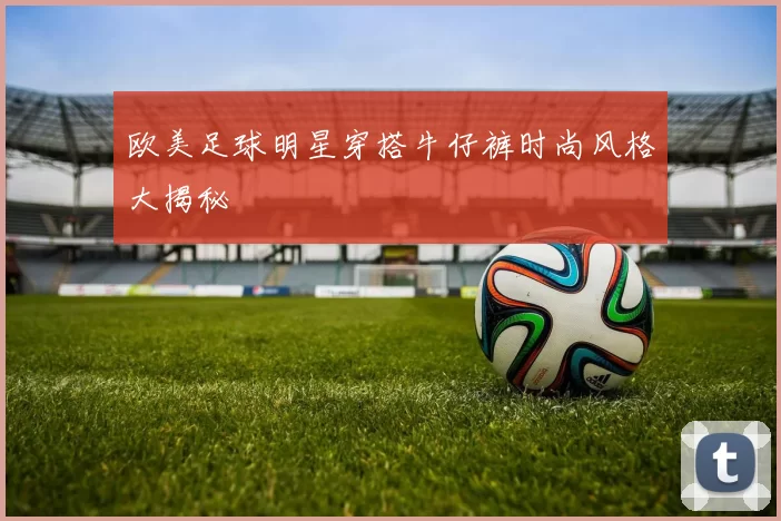 欧美足球明星穿搭牛仔裤时尚风格大揭秘