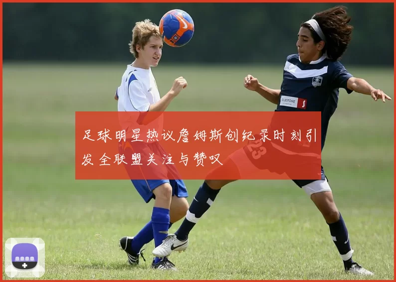足球明星热议詹姆斯创纪录时刻引发全联盟关注与赞叹