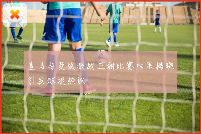 皇马与曼城激战正酣比赛结果揭晓引发球迷热议