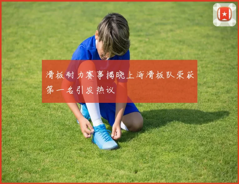 滑板耐力赛事揭晓上海滑板队荣获第一名引发热议