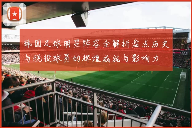 韩国足球明星阵容全解析盘点历史与现役球员的辉煌成就与影响力