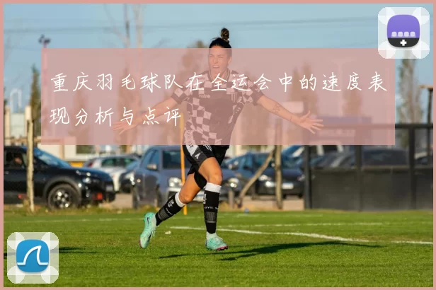重庆羽毛球队在全运会中的速度表现分析与点评
