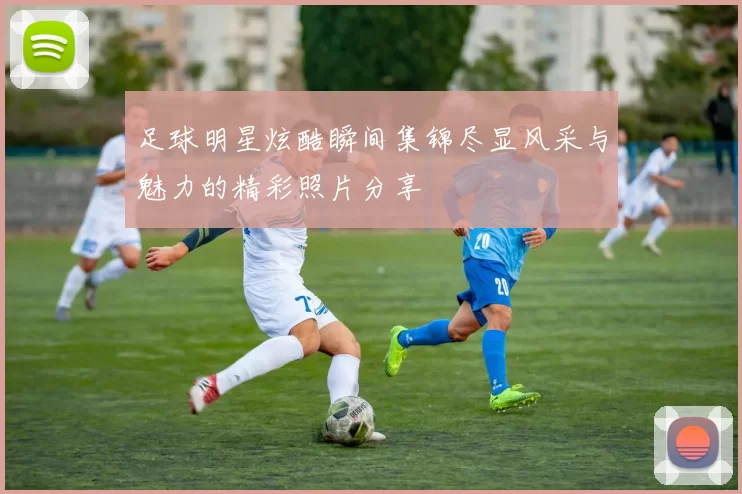 足球明星炫酷瞬间集锦尽显风采与魅力的精彩照片分享