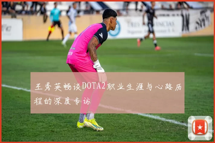 王秀英畅谈DOTA2职业生涯与心路历程的深度专访