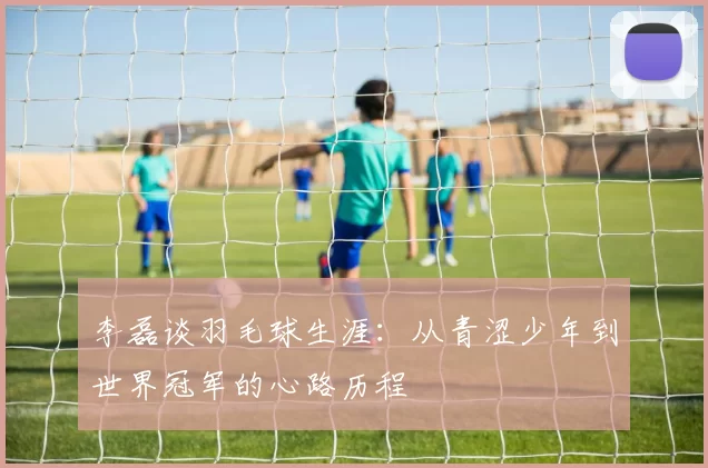 李磊谈羽毛球生涯：从青涩少年到世界冠军的心路历程