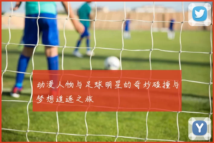 动漫人物与足球明星的奇妙碰撞与梦想追逐之旅