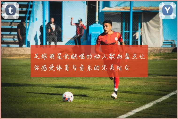 足球明星们献唱的动人歌曲盘点让你感受体育与音乐的完美结合
