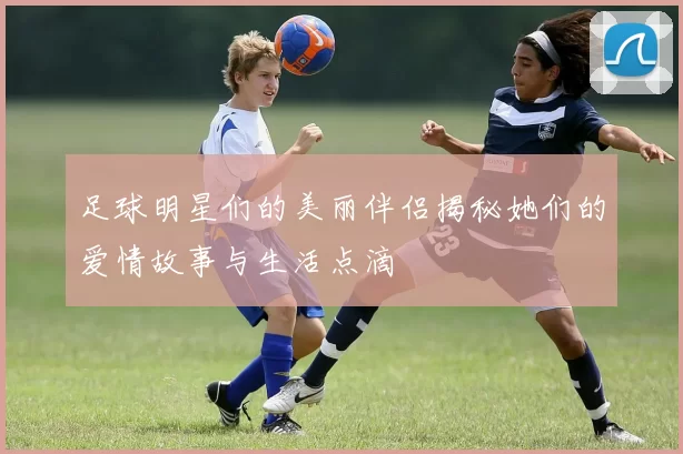 足球明星们的美丽伴侣揭秘她们的爱情故事与生活点滴