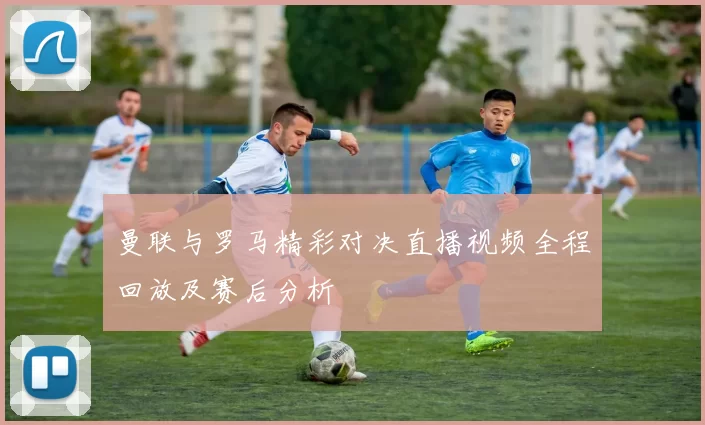 曼联与罗马精彩对决直播视频全程回放及赛后分析