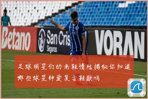 足球明星们的老鞋情结揭秘你知道哪些球星钟爱复古鞋款吗