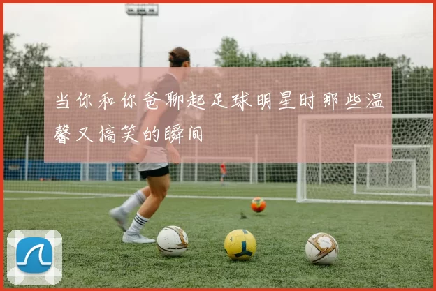 当你和你爸聊起足球明星时那些温馨又搞笑的瞬间