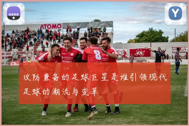 攻防兼备的足球巨星是谁引领现代足球的潮流与变革