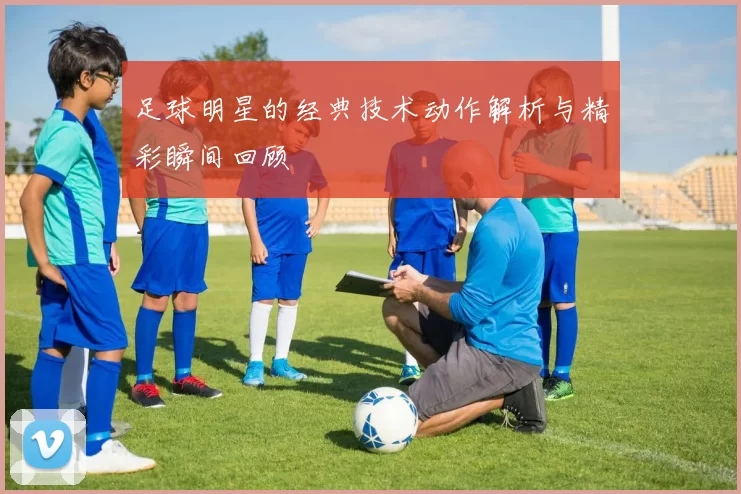 足球明星的经典技术动作解析与精彩瞬间回顾