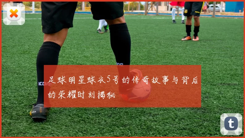 足球明星球衣5号的传奇故事与背后的荣耀时刻揭秘