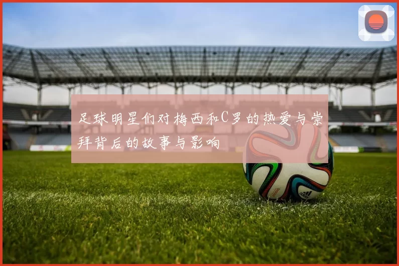 足球明星们对梅西和C罗的热爱与崇拜背后的故事与影响