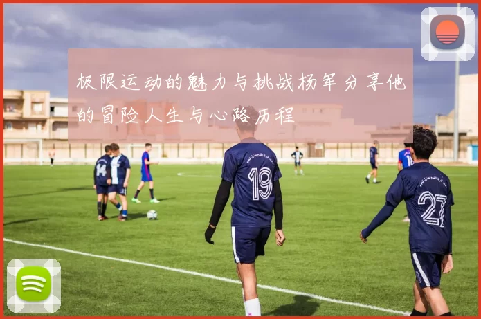 极限运动的魅力与挑战杨军分享他的冒险人生与心路历程
