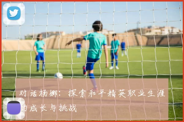 对话杨娜：探索和平精英职业生涯的成长与挑战