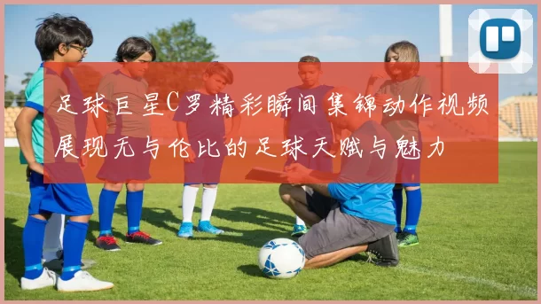 足球巨星C罗精彩瞬间集锦动作视频展现无与伦比的足球天赋与魅力