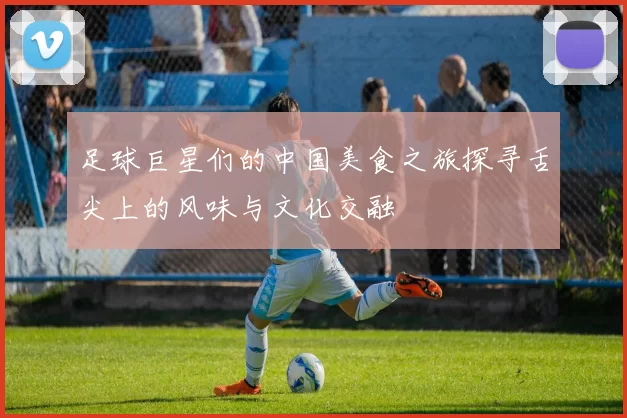 足球巨星们的中国美食之旅探寻舌尖上的风味与文化交融
