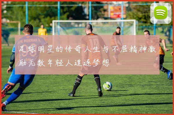 足球明星的传奇人生与不屈精神激励无数年轻人追逐梦想