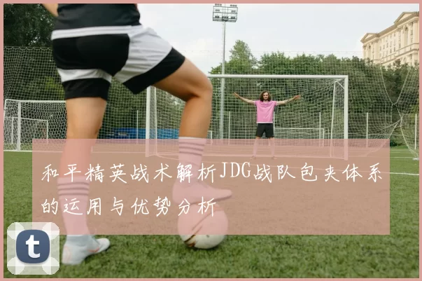 和平精英战术解析JDG战队包夹体系的运用与优势分析