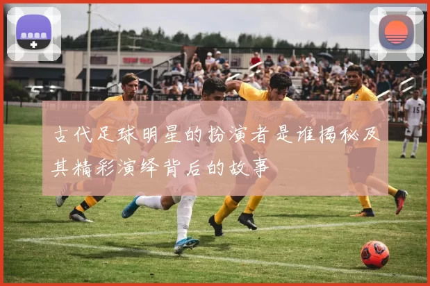 古代足球明星的扮演者是谁揭秘及其精彩演绎背后的故事