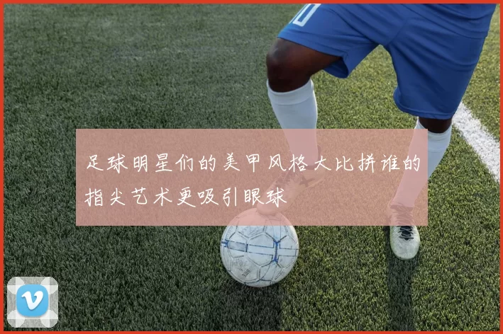 足球明星们的美甲风格大比拼谁的指尖艺术更吸引眼球