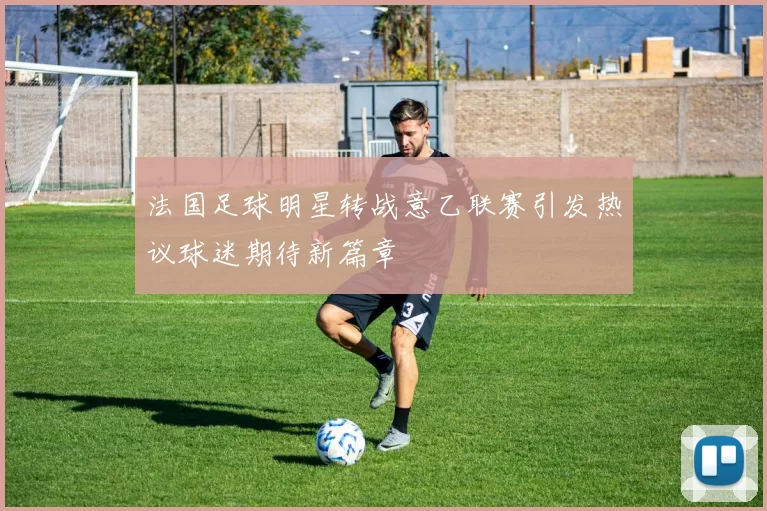 法国足球明星转战意乙联赛引发热议球迷期待新篇章