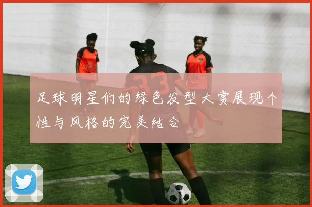 足球明星们的绿色发型大赏展现个性与风格的完美结合