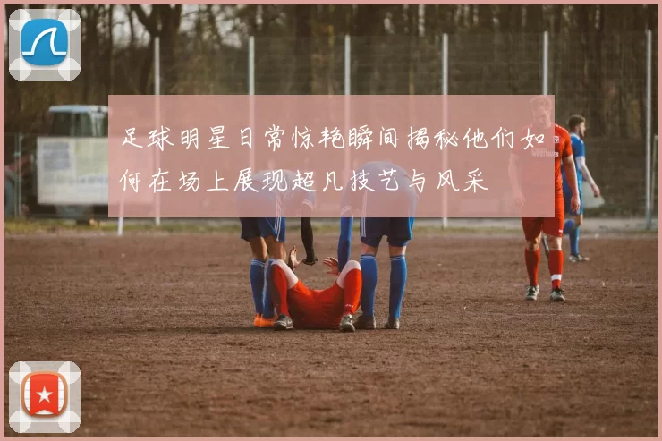 足球明星日常惊艳瞬间揭秘他们如何在场上展现超凡技艺与风采