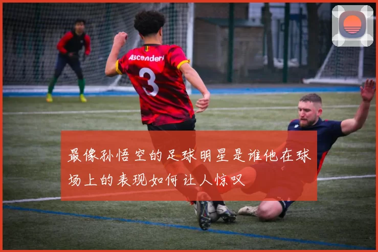 最像孙悟空的足球明星是谁他在球场上的表现如何让人惊叹
