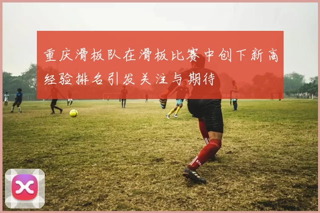 重庆滑板队在滑板比赛中创下新高经验排名引发关注与期待