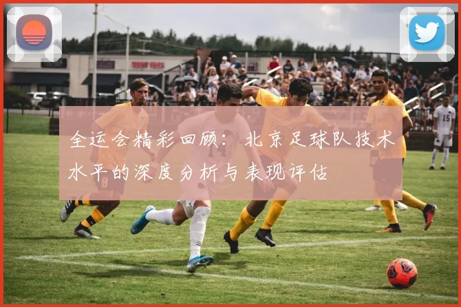 全运会精彩回顾：北京足球队技术水平的深度分析与表现评估