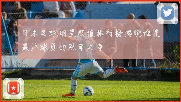 日本足球明星颜值排行榜揭晓谁是最帅球员的冠军之争