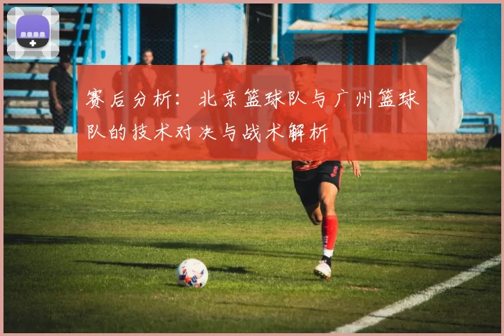 赛后分析：北京篮球队与广州篮球队的技术对决与战术解析