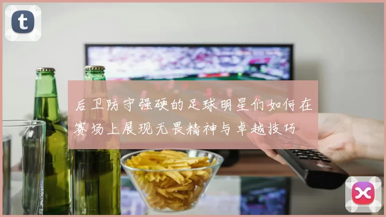 后卫防守强硬的足球明星们如何在赛场上展现无畏精神与卓越技巧