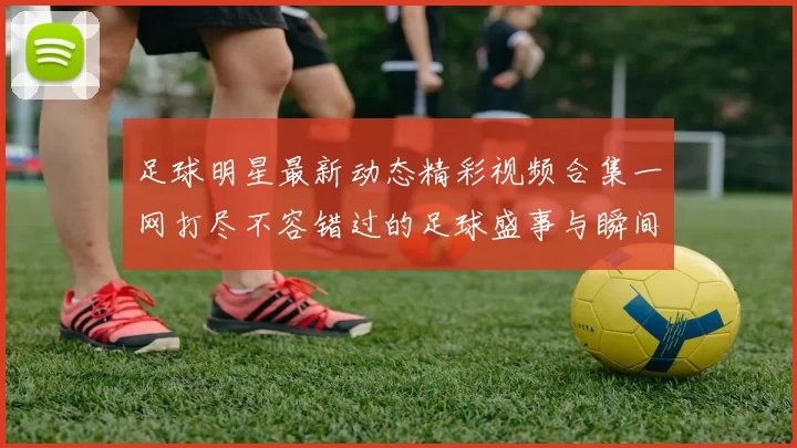 足球明星最新动态精彩视频合集一网打尽不容错过的足球盛事与瞬间