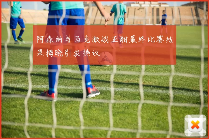 阿森纳与马竞激战正酣最终比赛结果揭晓引发热议