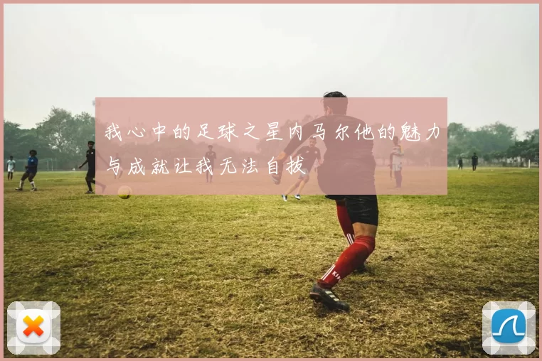 我心中的足球之星内马尔他的魅力与成就让我无法自拔