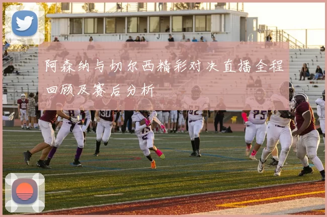 阿森纳与切尔西精彩对决直播全程回顾及赛后分析