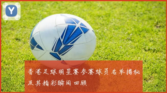 香港足球明星赛参赛球员名单揭秘及其精彩瞬间回顾