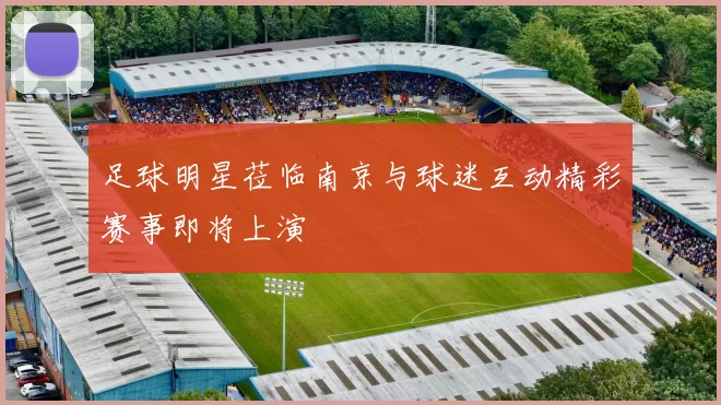 足球明星莅临南京与球迷互动精彩赛事即将上演