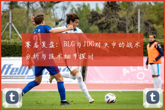 赛后复盘：BLG与JDG对决中的战术分析与技术细节探讨