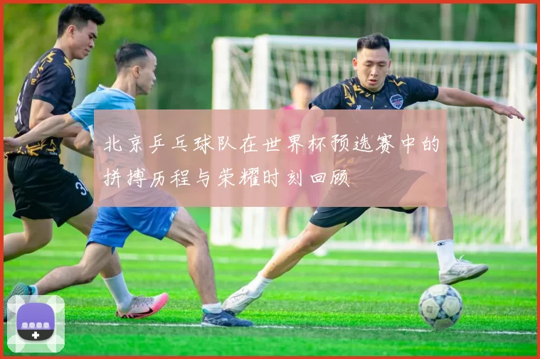 北京乒乓球队在世界杯预选赛中的拼搏历程与荣耀时刻回顾