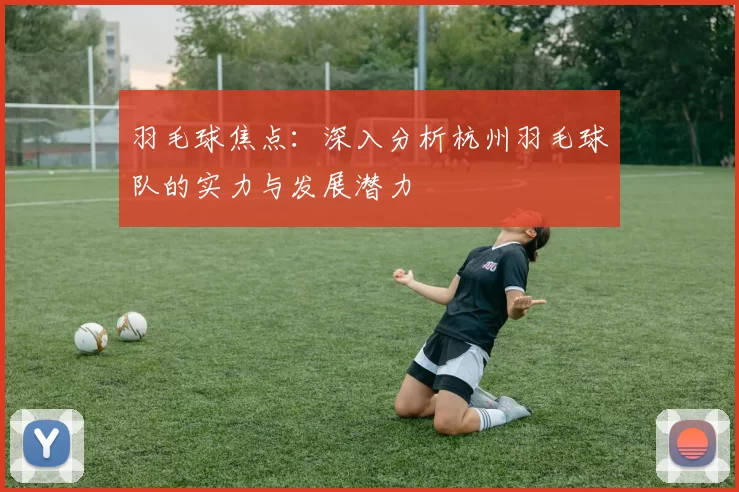 羽毛球焦点：深入分析杭州羽毛球队的实力与发展潜力