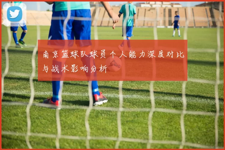 南京篮球队球员个人能力深度对比与战术影响分析