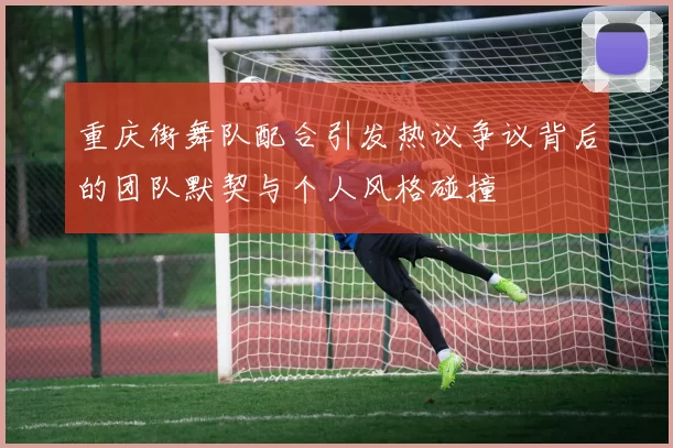重庆街舞队配合引发热议争议背后的团队默契与个人风格碰撞